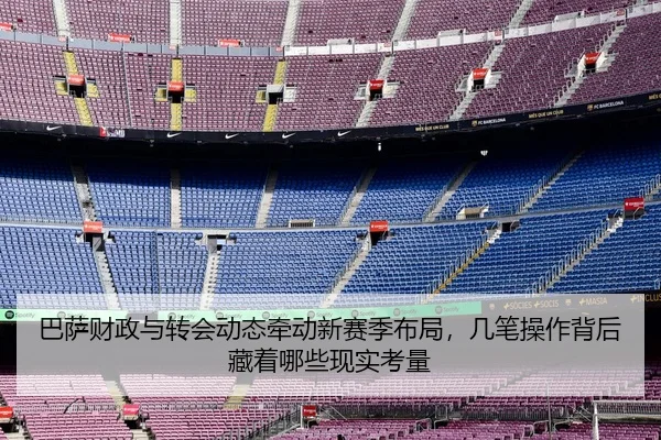 巴萨财政与转会动态牵动新赛季布局，几笔操作背后藏着哪些现实考量